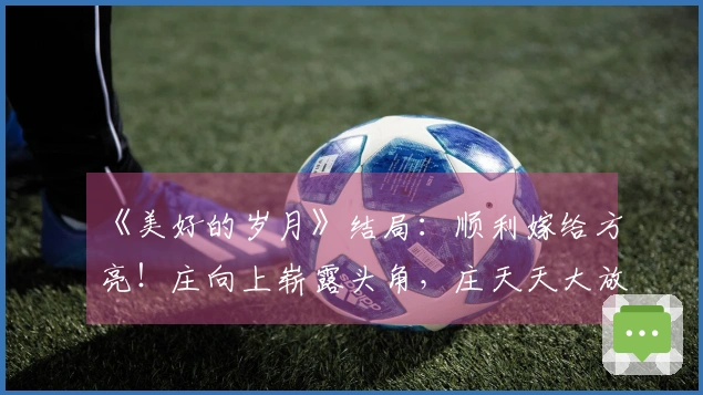 《美好的岁月》结局：顺利嫁给方亮！庄向上崭露头角，庄天天大放异彩