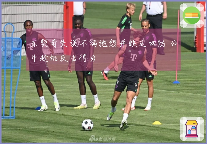 东契奇失误不满抱怨并缺乏回防 公牛趁机反击得分