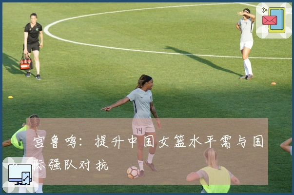 宫鲁鸣：提升中国女篮水平需与国际强队对抗