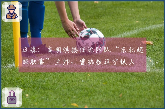 辽媒：高明琪接任沈阳队“东北超级联赛”主帅，曾执教辽宁铁人