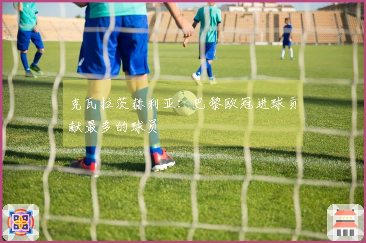 克瓦拉茨赫利亚：巴黎欧冠进球贡献最多的球员