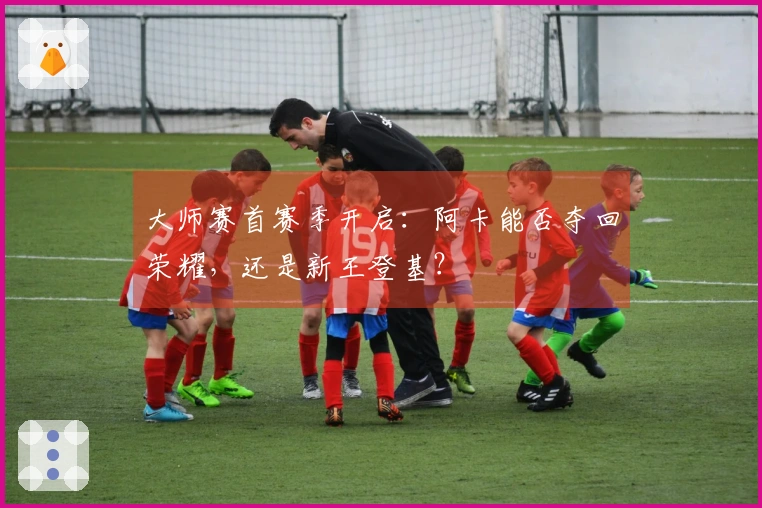 大师赛首赛季开启：阿卡能否夺回荣耀，还是新王登基？