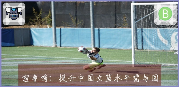 宫鲁鸣：提升中国女篮水平需与国际强队对抗