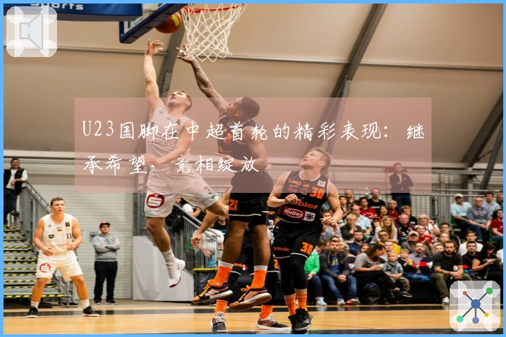 U23国脚在中超首轮的精彩表现：继承希望，竞相绽放
