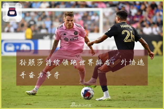 孙颖莎持续领跑世界排名，外协选手奋力争夺