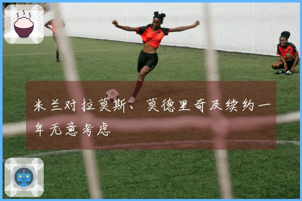 米兰对拉莫斯、莫德里奇及续约一年无意考虑