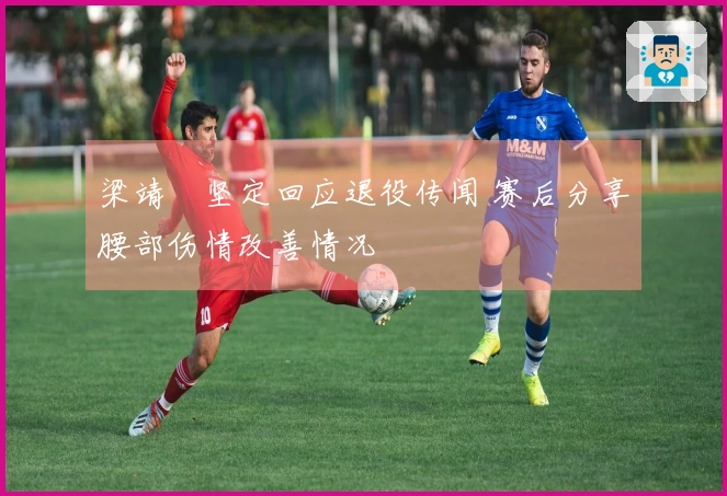 梁靖崑坚定回应退役传闻 赛后分享腰部伤情改善情况