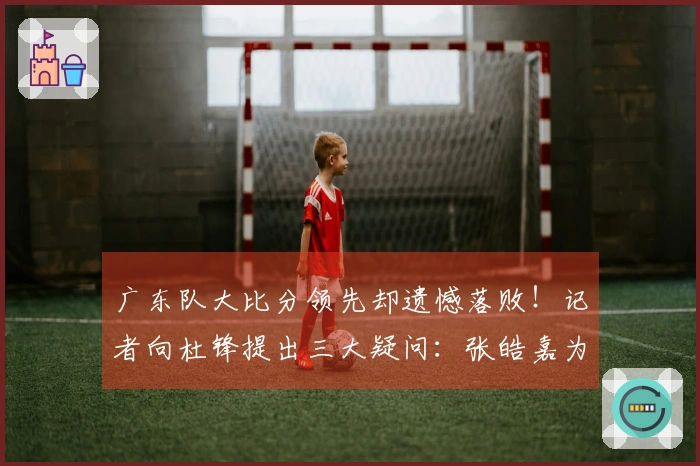 广东队大比分领先却遗憾落败！记者向杜锋提出三大疑问：张皓嘉为何出场时间如此之长？