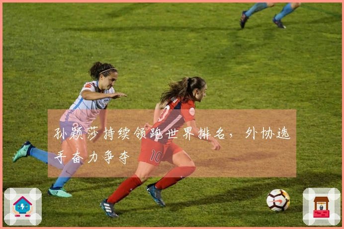 孙颖莎持续领跑世界排名，外协选手奋力争夺