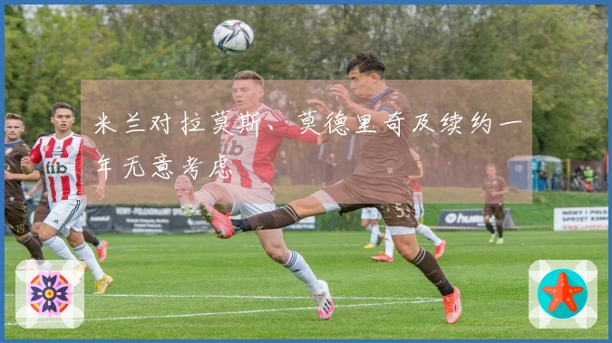 米兰对拉莫斯、莫德里奇及续约一年无意考虑