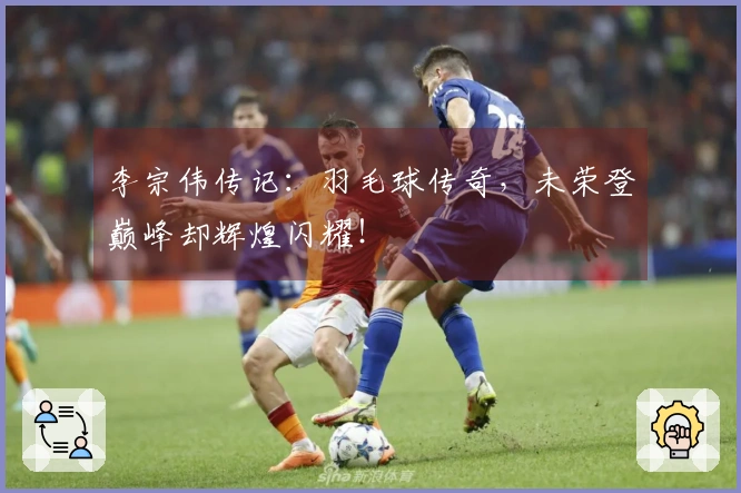 李宗伟传记：羽毛球传奇，未荣登巅峰却辉煌闪耀！