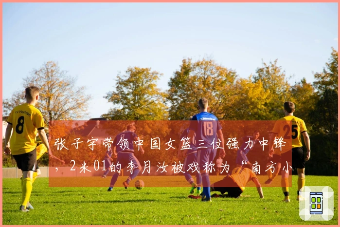 张子宇带领中国女篮三位强力中锋，2米01的李月汝被戏称为“南方小土豆”