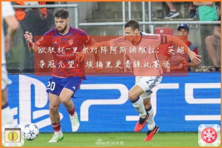 欧联杯-里尔对阵阿斯顿维拉：英超争冠无望，埃梅里更青睐此赛场