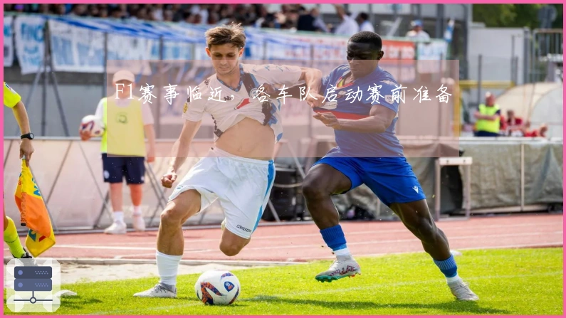 F1赛事临近，各车队启动赛前准备