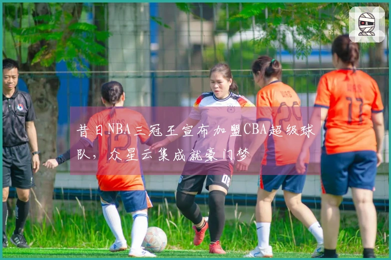 昔日NBA三冠王宣布加盟CBA超级球队，众星云集成就豪门梦