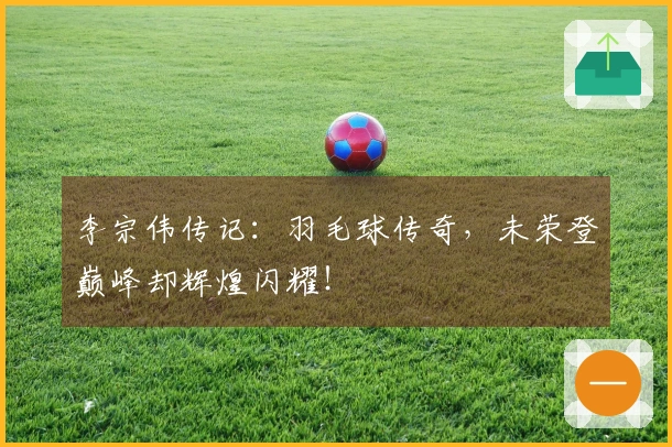 李宗伟传记：羽毛球传奇，未荣登巅峰却辉煌闪耀！